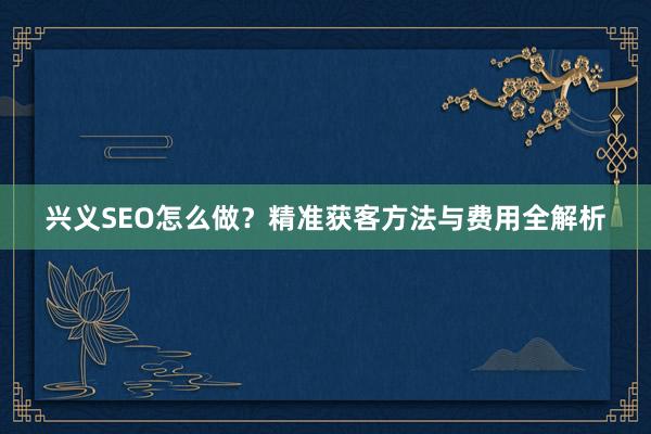 兴义SEO怎么做？精准获客方法与费用全解析