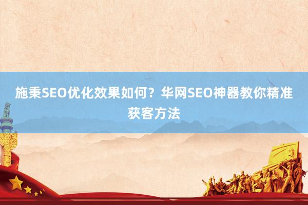 施秉SEO优化效果如何？华网SEO神器教你精准获客方法