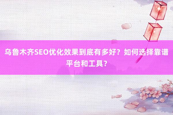 乌鲁木齐SEO优化效果到底有多好？如何选择靠谱平台和工具？