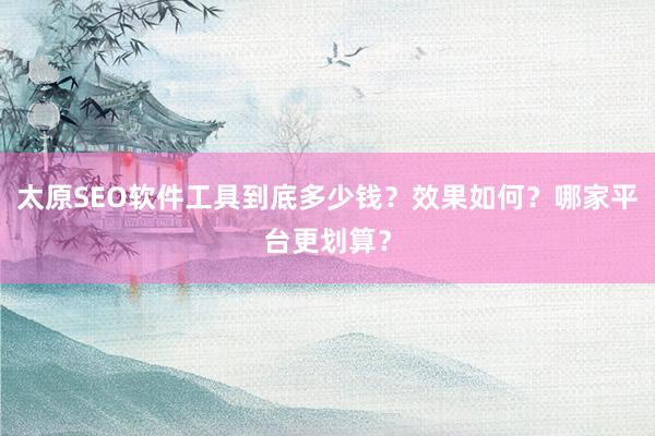 太原SEO软件工具到底多少钱？效果如何？哪家平台更划算？