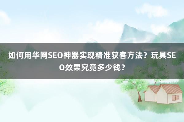 如何用华网SEO神器实现精准获客方法？玩具SEO效果究竟多少钱？