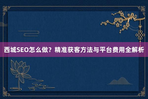 西城SEO怎么做？精准获客方法与平台费用全解析