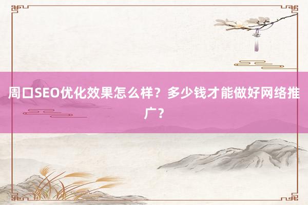 周口SEO优化效果怎么样？多少钱才能做好网络推广？