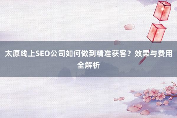 太原线上SEO公司如何做到精准获客？效果与费用全解析