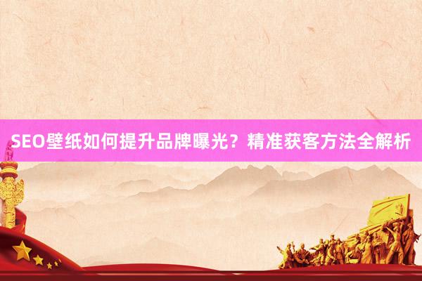 SEO壁纸如何提升品牌曝光？精准获客方法全解析