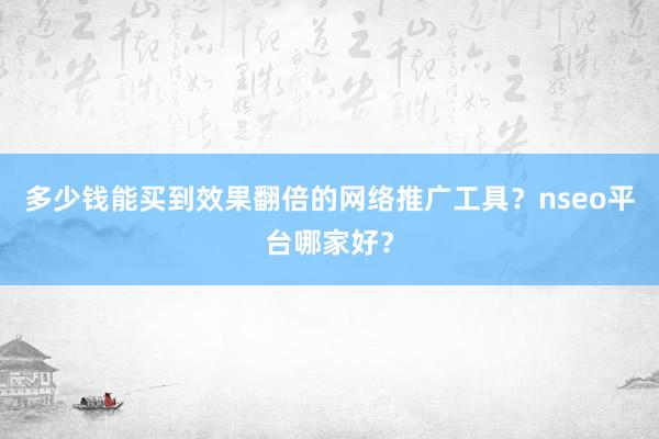 多少钱能买到效果翻倍的网络推广工具？nseo平台哪家好？