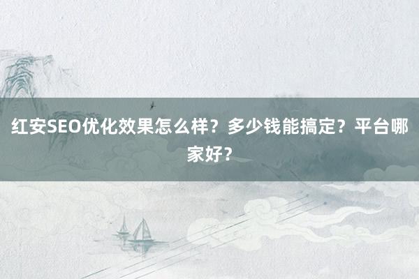 红安SEO优化效果怎么样？多少钱能搞定？平台哪家好？
