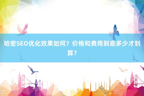 哈密SEO优化效果如何？价格和费用到底多少才划算？