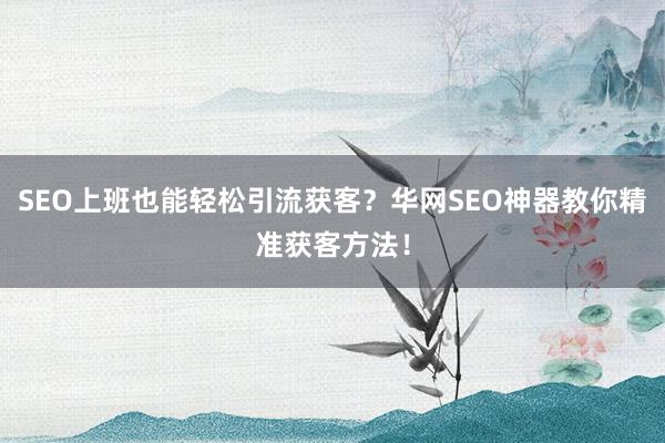 SEO上班也能轻松引流获客？华网SEO神器教你精准获客方法！