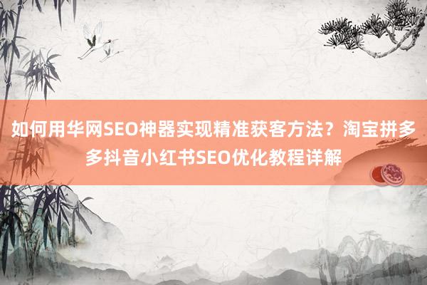 如何用华网SEO神器实现精准获客方法？淘宝拼多多抖音小红书SEO优化教程详解