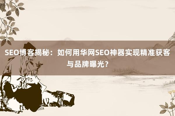 SEO博客揭秘：如何用华网SEO神器实现精准获客与品牌曝光？
