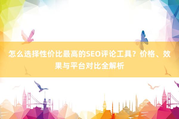 怎么选择性价比最高的SEO评论工具？价格、效果与平台对比全解析