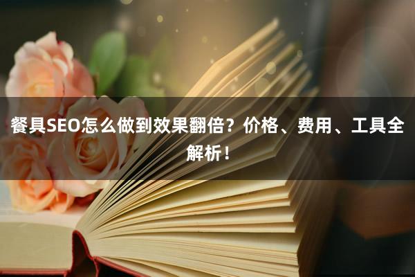 餐具SEO怎么做到效果翻倍？价格、费用、工具全解析！