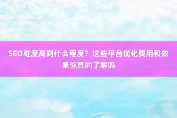 SEO难度高到什么程度？这些平台优化费用和效果你真的了解吗