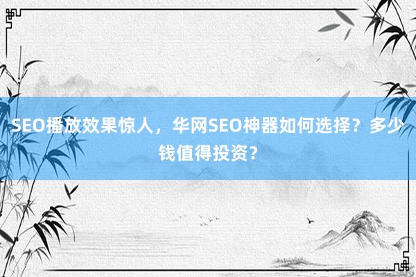 SEO播放效果惊人，华网SEO神器如何选择？多少钱值得投资？