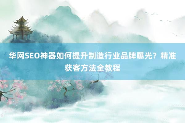 华网SEO神器如何提升制造行业品牌曝光？精准获客方法全教程