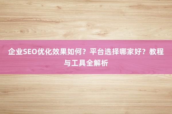 企业SEO优化效果如何？平台选择哪家好？教程与工具全解析