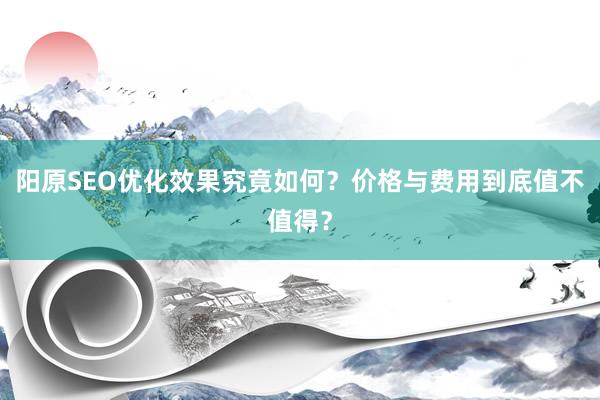 阳原SEO优化效果究竟如何？价格与费用到底值不值得？